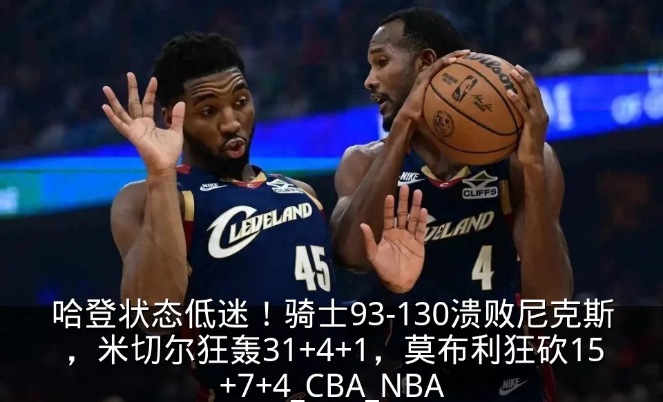 哈登状态低迷！骑士93-130溃败尼克斯，米切尔狂轰31+4+1，莫布利狂砍15+7+4_CBA_NBA