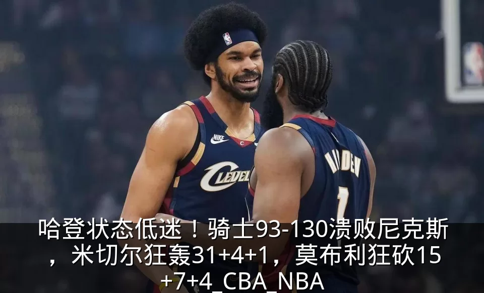 哈登状态低迷！骑士93-130溃败尼克斯，米切尔狂轰31+4+1，莫布利狂砍15+7+4_CBA_NBA