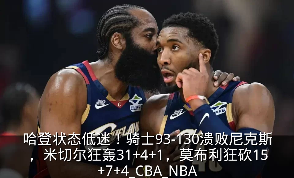 哈登状态低迷！骑士93-130溃败尼克斯，米切尔狂轰31+4+1，莫布利狂砍15+7+4_CBA_NBA