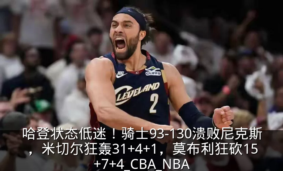 哈登状态低迷！骑士93-130溃败尼克斯，米切尔狂轰31+4+1，莫布利狂砍15+7+4_CBA_NBA